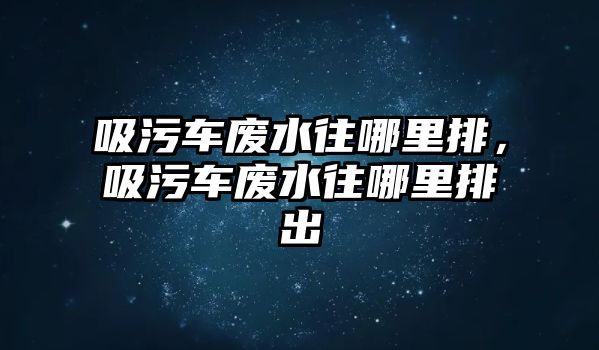 吸污車廢水往哪里排，吸污車廢水往哪里排出