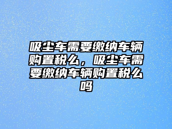 吸塵車需要繳納車輛購(gòu)置稅么，吸塵車需要繳納車輛購(gòu)置稅么嗎