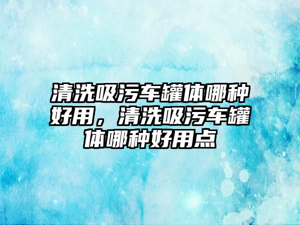 清洗吸污車罐體哪種好用，清洗吸污車罐體哪種好用點(diǎn)