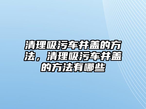 清理吸污車井蓋的方法，清理吸污車井蓋的方法有哪些