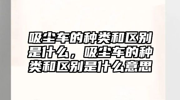 吸塵車的種類和區(qū)別是什么，吸塵車的種類和區(qū)別是什么意思