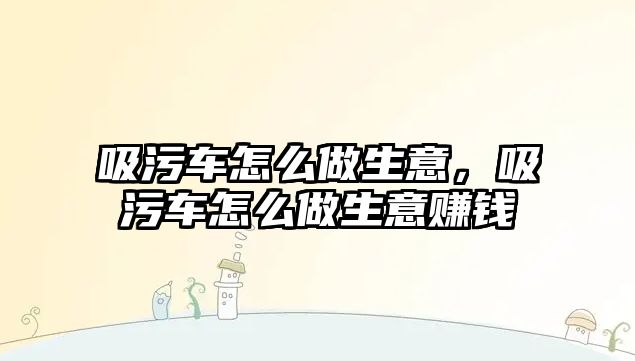 吸污車怎么做生意，吸污車怎么做生意賺錢