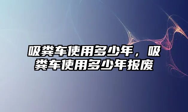 吸糞車使用多少年，吸糞車使用多少年報(bào)廢