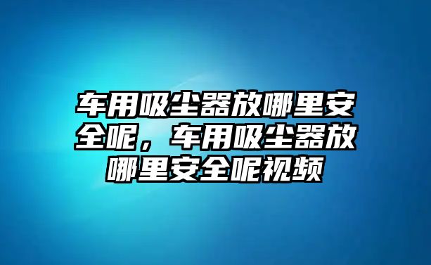 車用吸塵器放哪里安全呢，車用吸塵器放哪里安全呢視頻