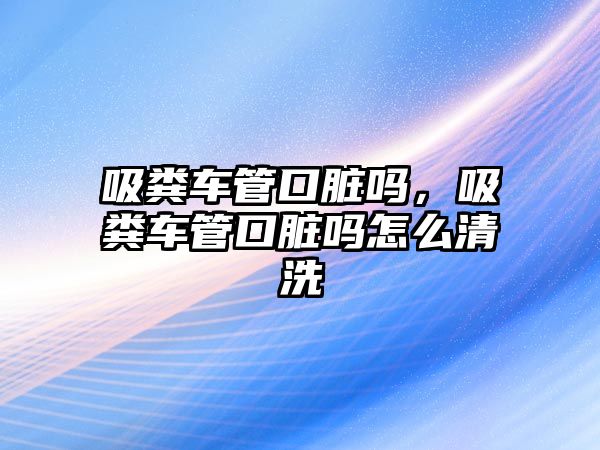 吸糞車管口臟嗎，吸糞車管口臟嗎怎么清洗