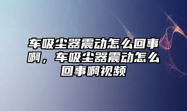 車吸塵器震動(dòng)怎么回事啊，車吸塵器震動(dòng)怎么回事啊視頻