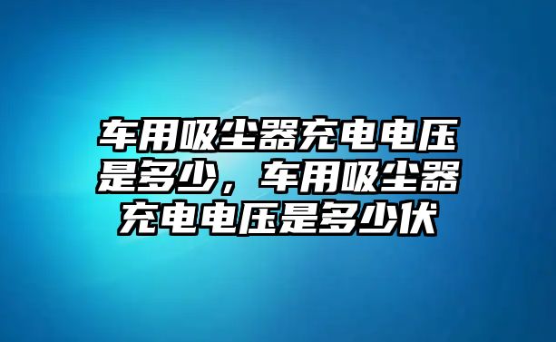 車(chē)用吸塵器充電電壓是多少，車(chē)用吸塵器充電電壓是多少伏