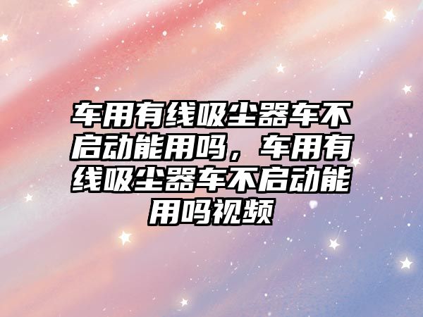 車用有線吸塵器車不啟動能用嗎，車用有線吸塵器車不啟動能用嗎視頻