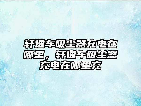 軒逸車吸塵器充電在哪里，軒逸車吸塵器充電在哪里充