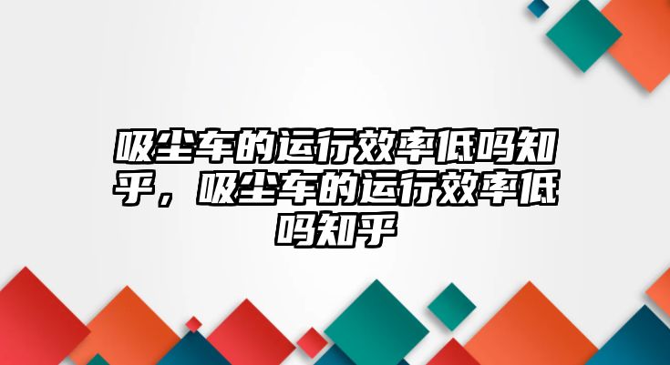 吸塵車的運(yùn)行效率低嗎知乎，吸塵車的運(yùn)行效率低嗎知乎