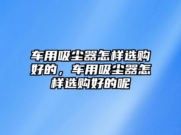 車用吸塵器怎樣選購好的，車用吸塵器怎樣選購好的呢