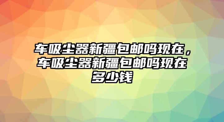 車吸塵器新疆包郵嗎現(xiàn)在，車吸塵器新疆包郵嗎現(xiàn)在多少錢