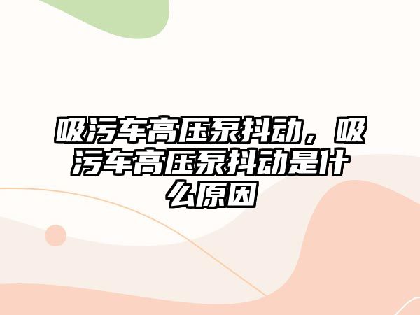 吸污車高壓泵抖動，吸污車高壓泵抖動是什么原因