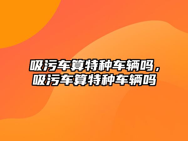 吸污車算特種車輛嗎，吸污車算特種車輛嗎