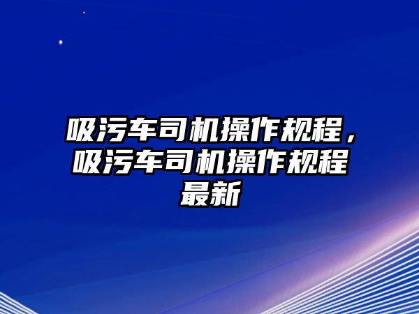 吸污車(chē)司機(jī)操作規(guī)程，吸污車(chē)司機(jī)操作規(guī)程最新