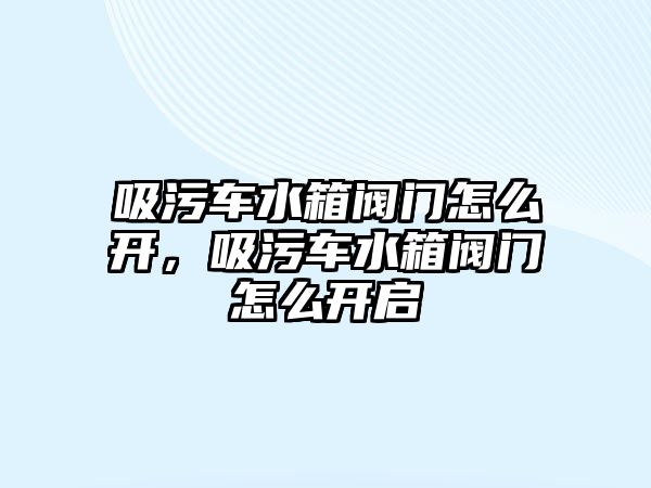 吸污車水箱閥門怎么開，吸污車水箱閥門怎么開啟