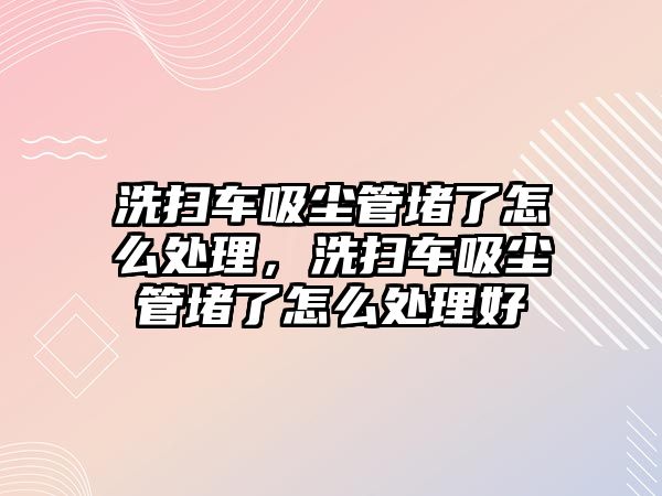 洗掃車吸塵管堵了怎么處理，洗掃車吸塵管堵了怎么處理好