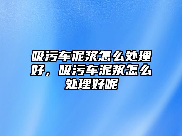 吸污車泥漿怎么處理好，吸污車泥漿怎么處理好呢