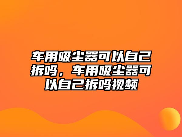 車用吸塵器可以自己拆嗎，車用吸塵器可以自己拆嗎視頻