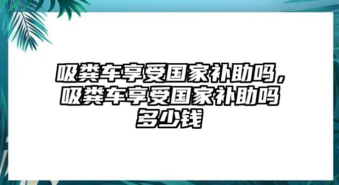 吸糞車享受國(guó)家補(bǔ)助嗎，吸糞車享受國(guó)家補(bǔ)助嗎多少錢(qián)