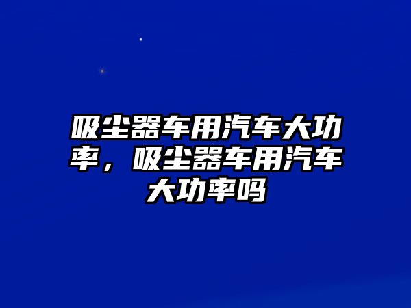 吸塵器車用汽車大功率，吸塵器車用汽車大功率嗎