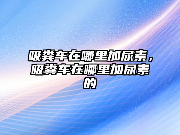 吸糞車在哪里加尿素，吸糞車在哪里加尿素的