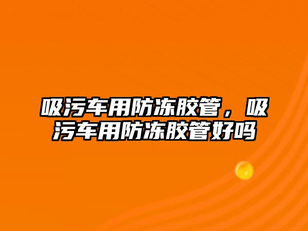 吸污車用防凍膠管，吸污車用防凍膠管好嗎