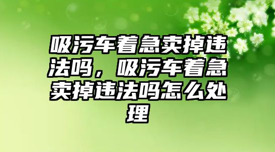 吸污車著急賣掉違法嗎，吸污車著急賣掉違法嗎怎么處理