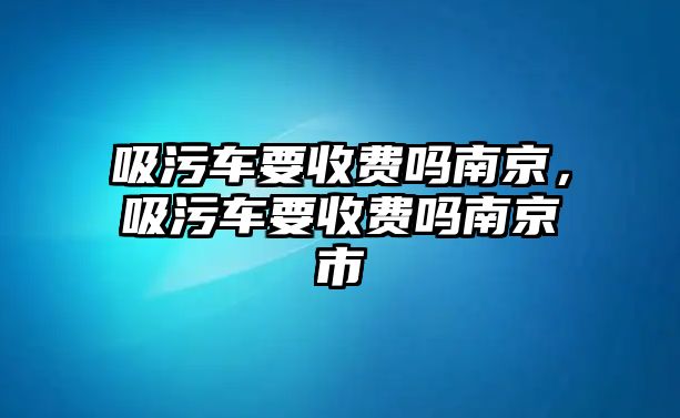 吸污車要收費(fèi)嗎南京，吸污車要收費(fèi)嗎南京市