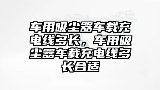 車用吸塵器車載充電線多長，車用吸塵器車載充電線多長合適