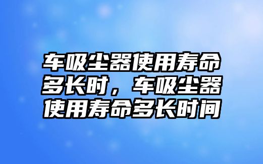 車吸塵器使用壽命多長(zhǎng)時(shí)，車吸塵器使用壽命多長(zhǎng)時(shí)間