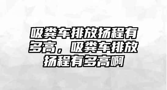 吸糞車(chē)排放揚(yáng)程有多高，吸糞車(chē)排放揚(yáng)程有多高啊