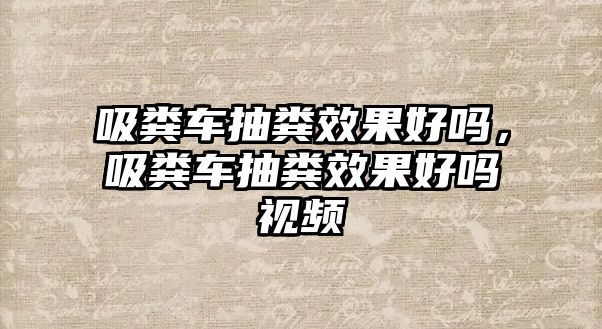 吸糞車抽糞效果好嗎，吸糞車抽糞效果好嗎視頻