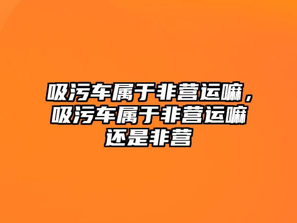 吸污車屬于非營運嘛，吸污車屬于非營運嘛還是非營