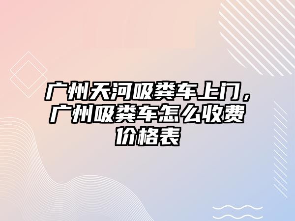 廣州天河吸糞車上門，廣州吸糞車怎么收費價格表