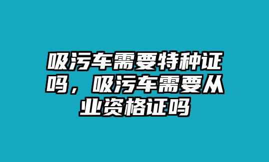 吸污車需要特種證嗎，吸污車需要從業(yè)資格證嗎