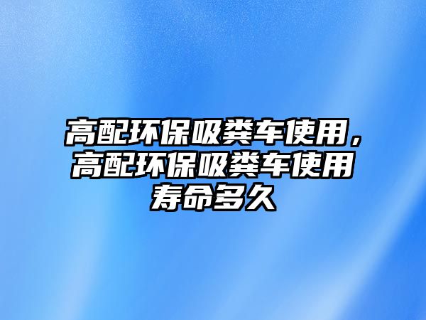 高配環(huán)保吸糞車使用，高配環(huán)保吸糞車使用壽命多久