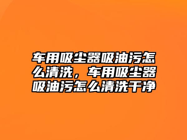 車用吸塵器吸油污怎么清洗，車用吸塵器吸油污怎么清洗干凈