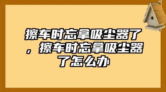 擦車時(shí)忘拿吸塵器了，擦車時(shí)忘拿吸塵器了怎么辦