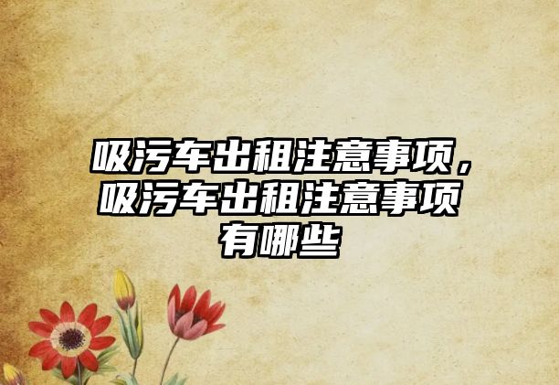 吸污車出租注意事項(xiàng)，吸污車出租注意事項(xiàng)有哪些