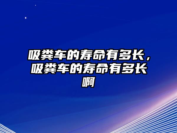 吸糞車的壽命有多長，吸糞車的壽命有多長啊