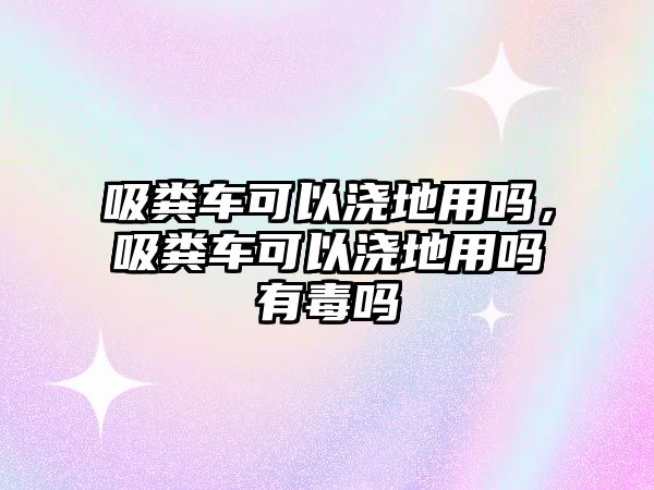 吸糞車可以澆地用嗎，吸糞車可以澆地用嗎有毒嗎