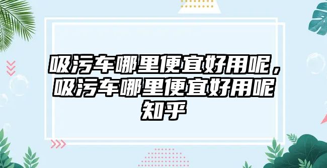 吸污車哪里便宜好用呢，吸污車哪里便宜好用呢知乎