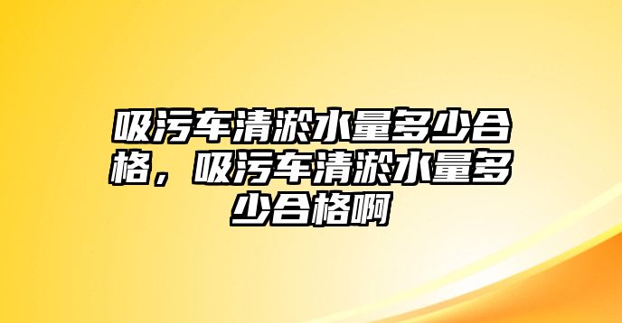 吸污車清淤水量多少合格，吸污車清淤水量多少合格啊