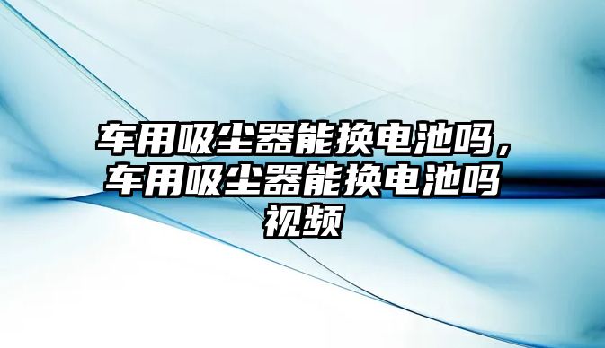 車用吸塵器能換電池嗎，車用吸塵器能換電池嗎視頻