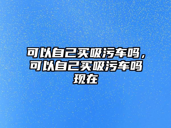 可以自己買吸污車嗎，可以自己買吸污車嗎現(xiàn)在