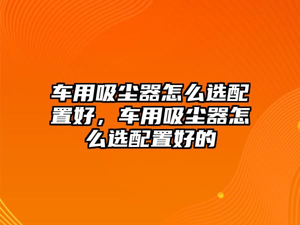 車用吸塵器怎么選配置好，車用吸塵器怎么選配置好的