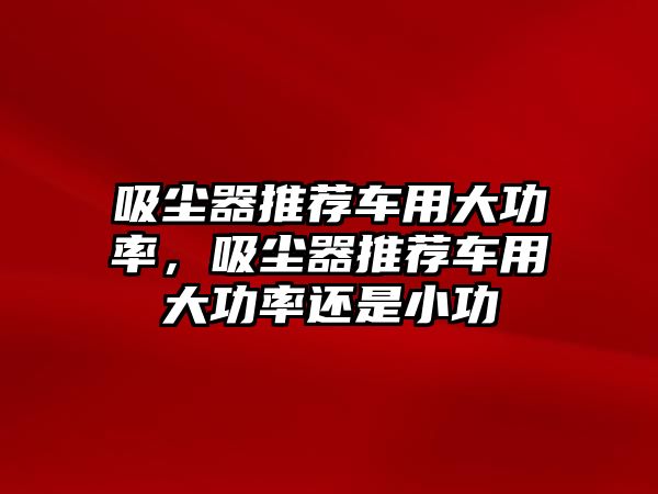 吸塵器推薦車用大功率，吸塵器推薦車用大功率還是小功