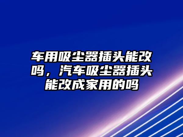 車用吸塵器插頭能改嗎，汽車吸塵器插頭能改成家用的嗎