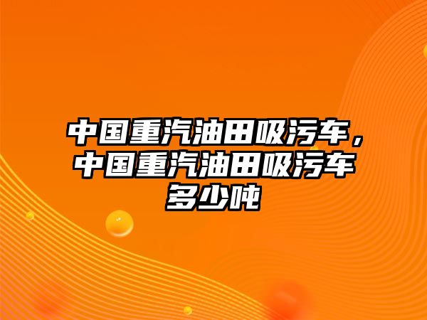 中國重汽油田吸污車，中國重汽油田吸污車多少噸